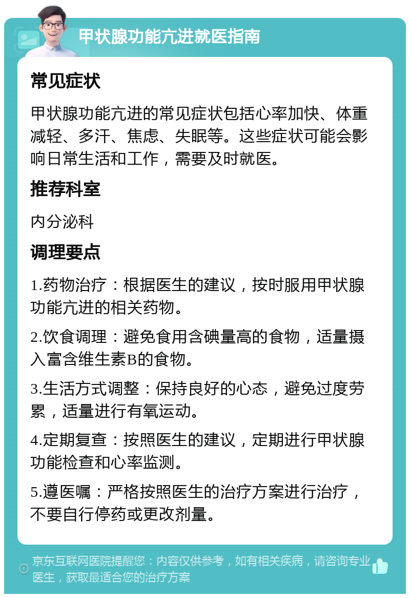 甲状腺功能亢进就医指南 常见症状 甲状腺功能亢进的常见症状包括心率加快、体重减轻、多汗、焦虑、失眠等。这些症状可能会影响日常生活和工作，需要及时就医。 推荐科室 内分泌科 调理要点 1.药物治疗：根据医生的建议，按时服用甲状腺功能亢进的相关药物。 2.饮食调理：避免食用含碘量高的食物，适量摄入富含维生素B的食物。 3.生活方式调整：保持良好的心态，避免过度劳累，适量进行有氧运动。 4.定期复查：按照医生的建议，定期进行甲状腺功能检查和心率监测。 5.遵医嘱：严格按照医生的治疗方案进行治疗，不要自行停药或更改剂量。