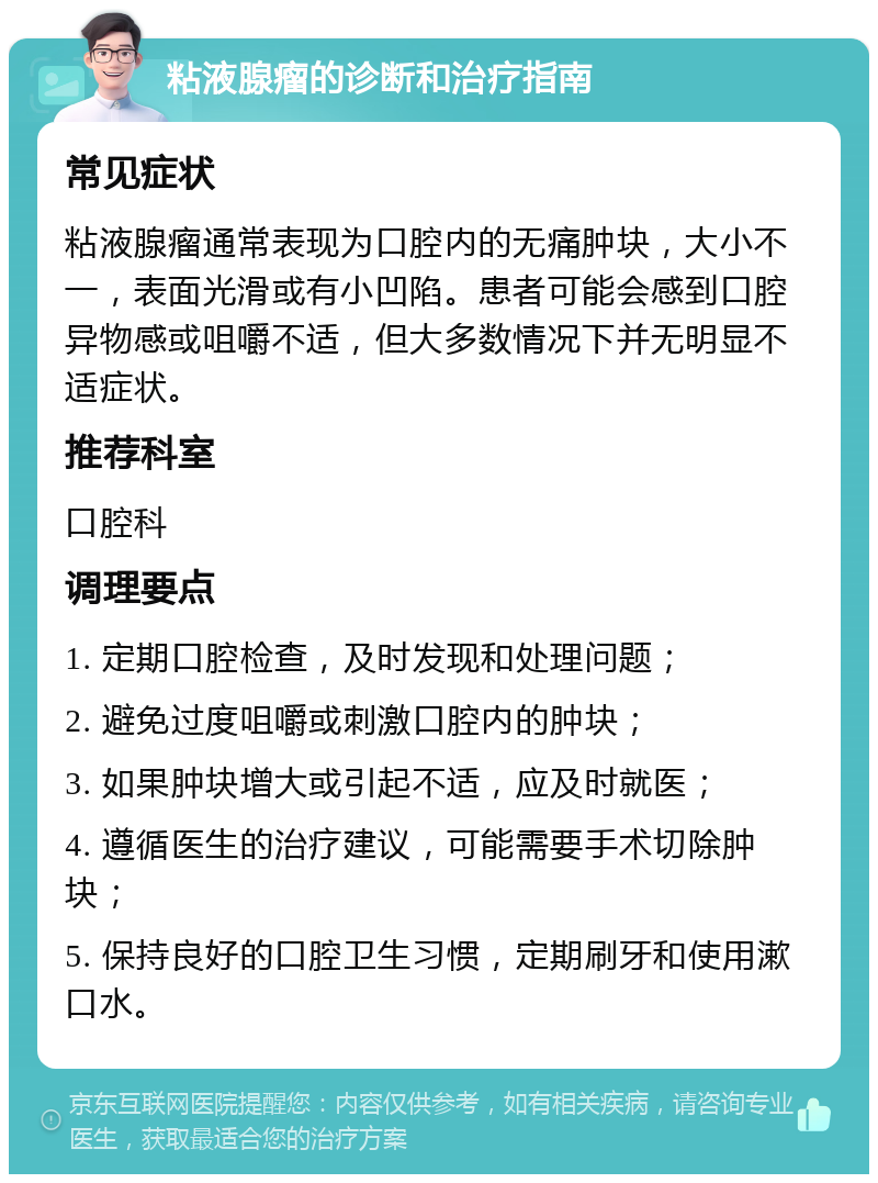 粘液腺瘤的诊断和治疗指南 常见症状 粘液腺瘤通常表现为口腔内的无痛肿块，大小不一，表面光滑或有小凹陷。患者可能会感到口腔异物感或咀嚼不适，但大多数情况下并无明显不适症状。 推荐科室 口腔科 调理要点 1. 定期口腔检查，及时发现和处理问题； 2. 避免过度咀嚼或刺激口腔内的肿块； 3. 如果肿块增大或引起不适，应及时就医； 4. 遵循医生的治疗建议，可能需要手术切除肿块； 5. 保持良好的口腔卫生习惯，定期刷牙和使用漱口水。