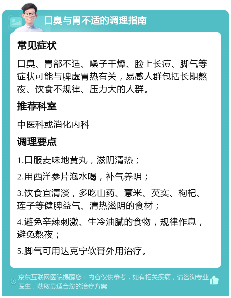 口臭与胃不适的调理指南 常见症状 口臭、胃部不适、嗓子干燥、脸上长痘、脚气等症状可能与脾虚胃热有关，易感人群包括长期熬夜、饮食不规律、压力大的人群。 推荐科室 中医科或消化内科 调理要点 1.口服麦味地黄丸，滋阴清热； 2.用西洋参片泡水喝，补气养阴； 3.饮食宜清淡，多吃山药、薏米、芡实、枸杞、莲子等健脾益气、清热滋阴的食材； 4.避免辛辣刺激、生冷油腻的食物，规律作息，避免熬夜； 5.脚气可用达克宁软膏外用治疗。