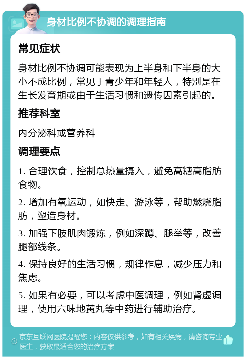 身材比例不协调的调理指南 常见症状 身材比例不协调可能表现为上半身和下半身的大小不成比例，常见于青少年和年轻人，特别是在生长发育期或由于生活习惯和遗传因素引起的。 推荐科室 内分泌科或营养科 调理要点 1. 合理饮食，控制总热量摄入，避免高糖高脂肪食物。 2. 增加有氧运动，如快走、游泳等，帮助燃烧脂肪，塑造身材。 3. 加强下肢肌肉锻炼，例如深蹲、腿举等，改善腿部线条。 4. 保持良好的生活习惯，规律作息，减少压力和焦虑。 5. 如果有必要，可以考虑中医调理，例如肾虚调理，使用六味地黄丸等中药进行辅助治疗。