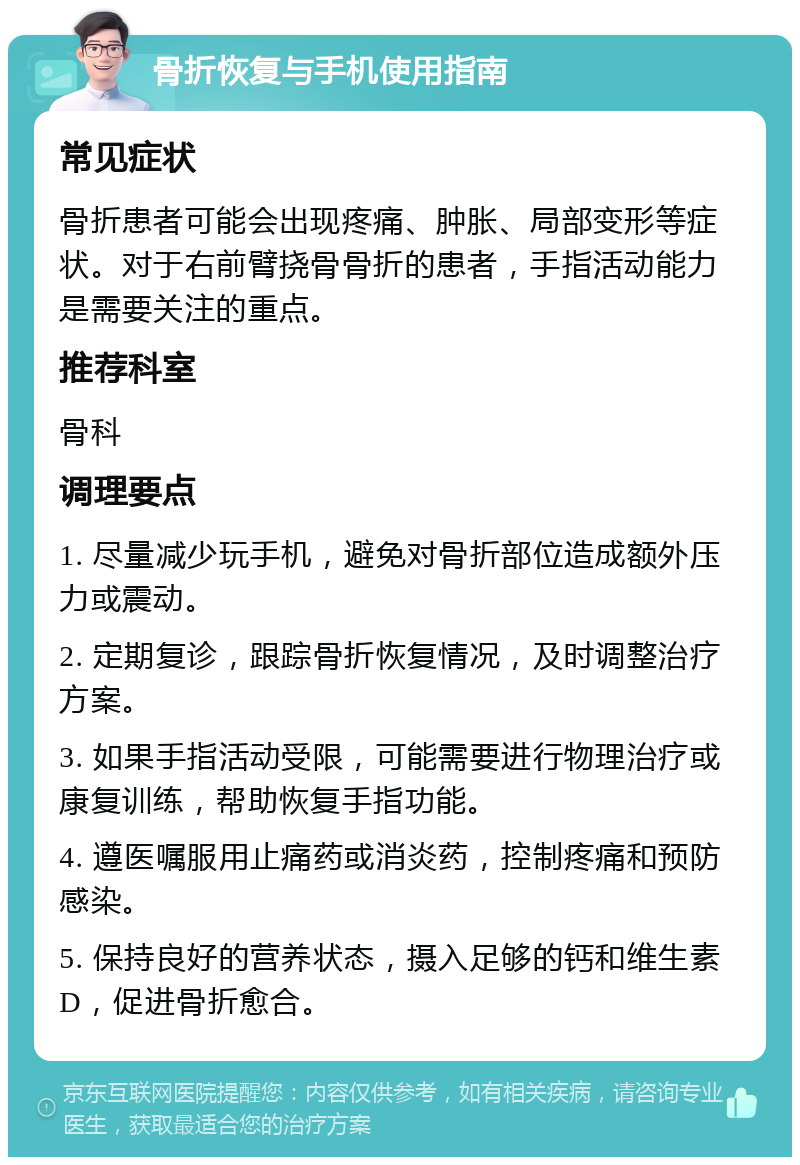 骨折恢复与手机使用指南 常见症状 骨折患者可能会出现疼痛、肿胀、局部变形等症状。对于右前臂挠骨骨折的患者，手指活动能力是需要关注的重点。 推荐科室 骨科 调理要点 1. 尽量减少玩手机，避免对骨折部位造成额外压力或震动。 2. 定期复诊，跟踪骨折恢复情况，及时调整治疗方案。 3. 如果手指活动受限，可能需要进行物理治疗或康复训练，帮助恢复手指功能。 4. 遵医嘱服用止痛药或消炎药，控制疼痛和预防感染。 5. 保持良好的营养状态，摄入足够的钙和维生素D，促进骨折愈合。