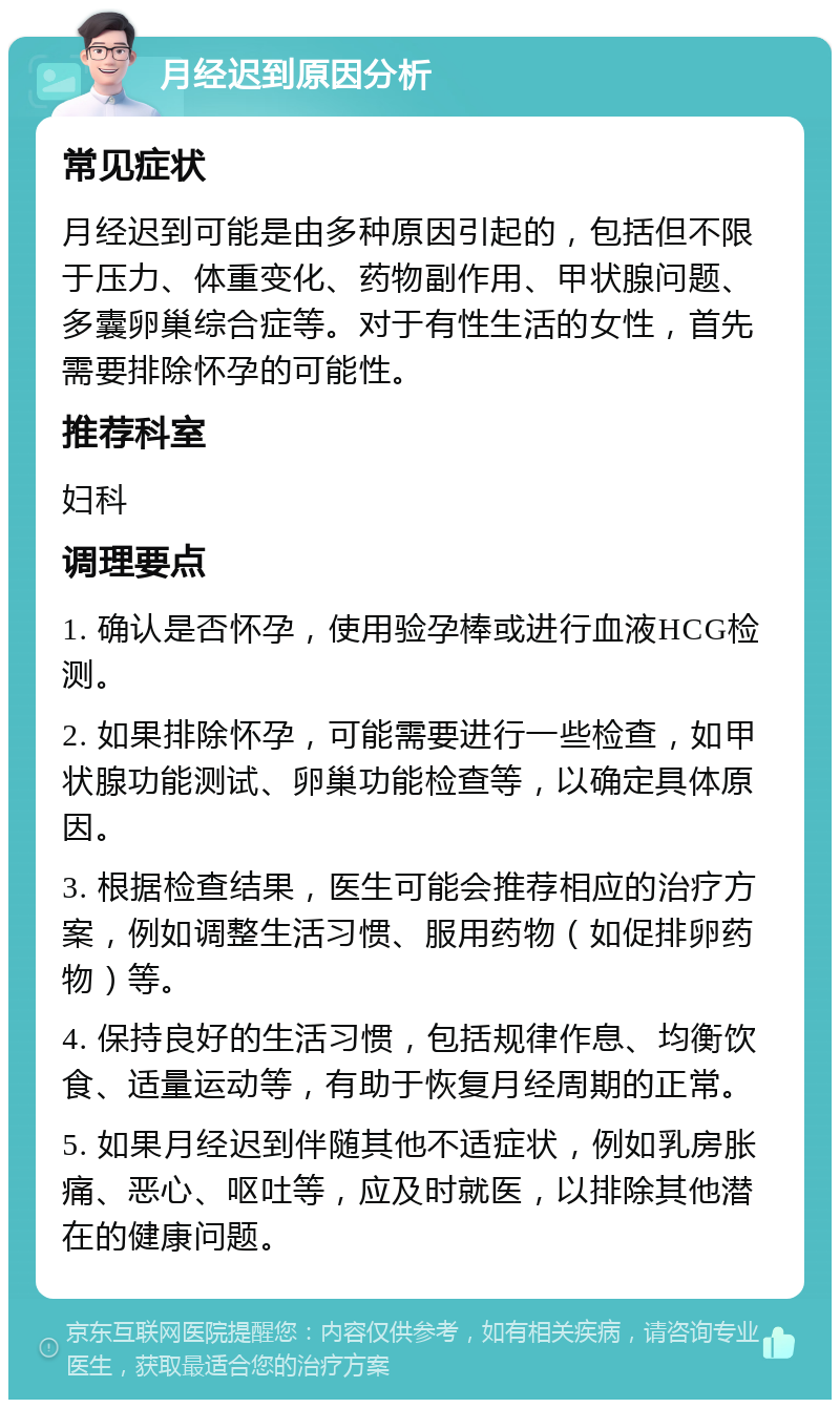 月经迟到原因分析 常见症状 月经迟到可能是由多种原因引起的，包括但不限于压力、体重变化、药物副作用、甲状腺问题、多囊卵巢综合症等。对于有性生活的女性，首先需要排除怀孕的可能性。 推荐科室 妇科 调理要点 1. 确认是否怀孕，使用验孕棒或进行血液HCG检测。 2. 如果排除怀孕，可能需要进行一些检查，如甲状腺功能测试、卵巢功能检查等，以确定具体原因。 3. 根据检查结果，医生可能会推荐相应的治疗方案，例如调整生活习惯、服用药物（如促排卵药物）等。 4. 保持良好的生活习惯，包括规律作息、均衡饮食、适量运动等，有助于恢复月经周期的正常。 5. 如果月经迟到伴随其他不适症状，例如乳房胀痛、恶心、呕吐等，应及时就医，以排除其他潜在的健康问题。