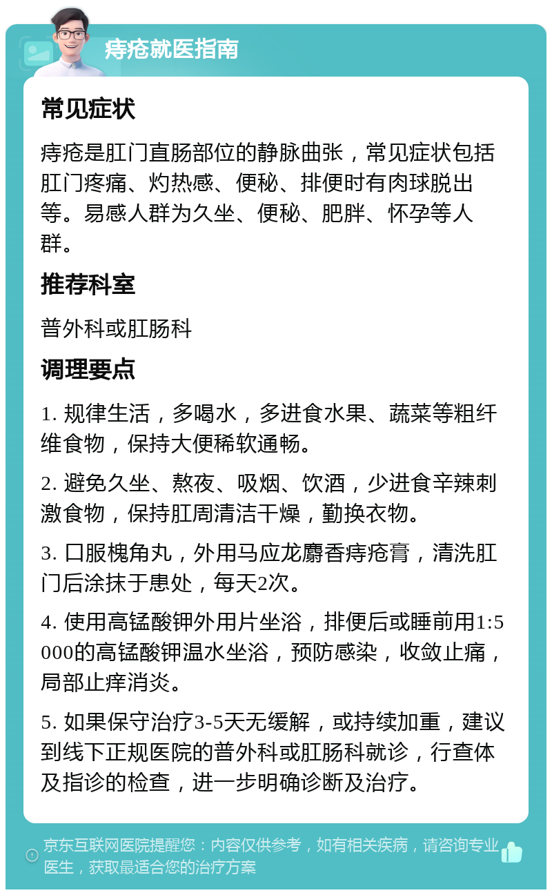 痔疮就医指南 常见症状 痔疮是肛门直肠部位的静脉曲张，常见症状包括肛门疼痛、灼热感、便秘、排便时有肉球脱出等。易感人群为久坐、便秘、肥胖、怀孕等人群。 推荐科室 普外科或肛肠科 调理要点 1. 规律生活，多喝水，多进食水果、蔬菜等粗纤维食物，保持大便稀软通畅。 2. 避免久坐、熬夜、吸烟、饮酒，少进食辛辣刺激食物，保持肛周清洁干燥，勤换衣物。 3. 口服槐角丸，外用马应龙麝香痔疮膏，清洗肛门后涂抹于患处，每天2次。 4. 使用高锰酸钾外用片坐浴，排便后或睡前用1:5000的高锰酸钾温水坐浴，预防感染，收敛止痛，局部止痒消炎。 5. 如果保守治疗3-5天无缓解，或持续加重，建议到线下正规医院的普外科或肛肠科就诊，行查体及指诊的检查，进一步明确诊断及治疗。