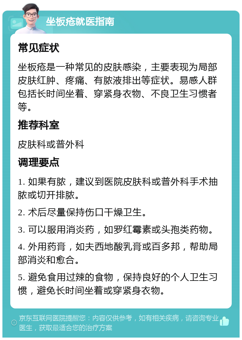 坐板疮就医指南 常见症状 坐板疮是一种常见的皮肤感染，主要表现为局部皮肤红肿、疼痛、有脓液排出等症状。易感人群包括长时间坐着、穿紧身衣物、不良卫生习惯者等。 推荐科室 皮肤科或普外科 调理要点 1. 如果有脓，建议到医院皮肤科或普外科手术抽脓或切开排脓。 2. 术后尽量保持伤口干燥卫生。 3. 可以服用消炎药，如罗红霉素或头孢类药物。 4. 外用药膏，如夫西地酸乳膏或百多邦，帮助局部消炎和愈合。 5. 避免食用过辣的食物，保持良好的个人卫生习惯，避免长时间坐着或穿紧身衣物。