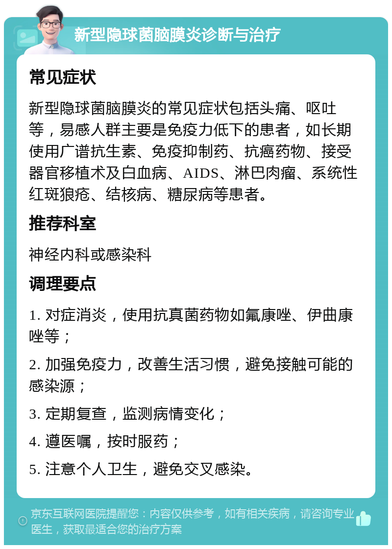 新型隐球菌脑膜炎诊断与治疗 常见症状 新型隐球菌脑膜炎的常见症状包括头痛、呕吐等，易感人群主要是免疫力低下的患者，如长期使用广谱抗生素、免疫抑制药、抗癌药物、接受器官移植术及白血病、AIDS、淋巴肉瘤、系统性红斑狼疮、结核病、糖尿病等患者。 推荐科室 神经内科或感染科 调理要点 1. 对症消炎，使用抗真菌药物如氟康唑、伊曲康唑等； 2. 加强免疫力，改善生活习惯，避免接触可能的感染源； 3. 定期复查，监测病情变化； 4. 遵医嘱，按时服药； 5. 注意个人卫生，避免交叉感染。