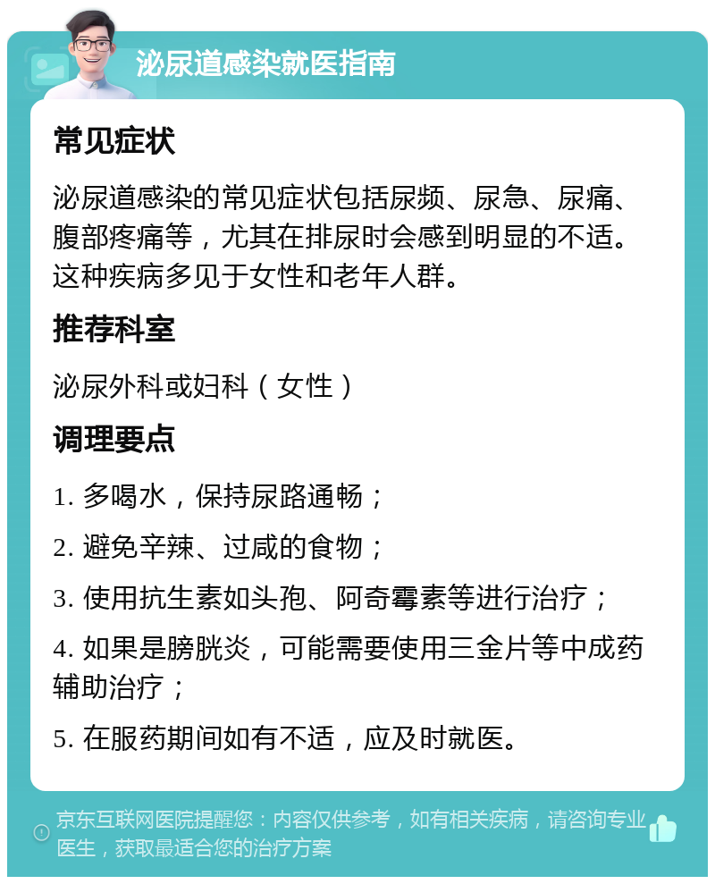 泌尿道感染就医指南 常见症状 泌尿道感染的常见症状包括尿频、尿急、尿痛、腹部疼痛等，尤其在排尿时会感到明显的不适。这种疾病多见于女性和老年人群。 推荐科室 泌尿外科或妇科（女性） 调理要点 1. 多喝水，保持尿路通畅； 2. 避免辛辣、过咸的食物； 3. 使用抗生素如头孢、阿奇霉素等进行治疗； 4. 如果是膀胱炎，可能需要使用三金片等中成药辅助治疗； 5. 在服药期间如有不适，应及时就医。