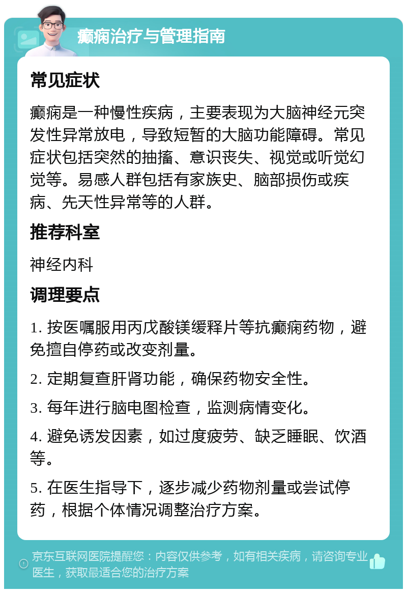 癫痫治疗与管理指南 常见症状 癫痫是一种慢性疾病，主要表现为大脑神经元突发性异常放电，导致短暂的大脑功能障碍。常见症状包括突然的抽搐、意识丧失、视觉或听觉幻觉等。易感人群包括有家族史、脑部损伤或疾病、先天性异常等的人群。 推荐科室 神经内科 调理要点 1. 按医嘱服用丙戊酸镁缓释片等抗癫痫药物，避免擅自停药或改变剂量。 2. 定期复查肝肾功能，确保药物安全性。 3. 每年进行脑电图检查，监测病情变化。 4. 避免诱发因素，如过度疲劳、缺乏睡眠、饮酒等。 5. 在医生指导下，逐步减少药物剂量或尝试停药，根据个体情况调整治疗方案。