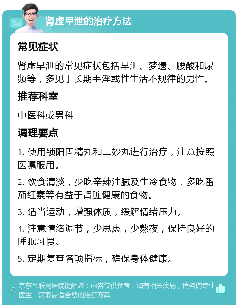 肾虚早泄的治疗方法 常见症状 肾虚早泄的常见症状包括早泄、梦遗、腰酸和尿频等，多见于长期手淫或性生活不规律的男性。 推荐科室 中医科或男科 调理要点 1. 使用锁阳固精丸和二妙丸进行治疗，注意按照医嘱服用。 2. 饮食清淡，少吃辛辣油腻及生冷食物，多吃番茄红素等有益于肾脏健康的食物。 3. 适当运动，增强体质，缓解情绪压力。 4. 注意情绪调节，少思虑，少熬夜，保持良好的睡眠习惯。 5. 定期复查各项指标，确保身体健康。