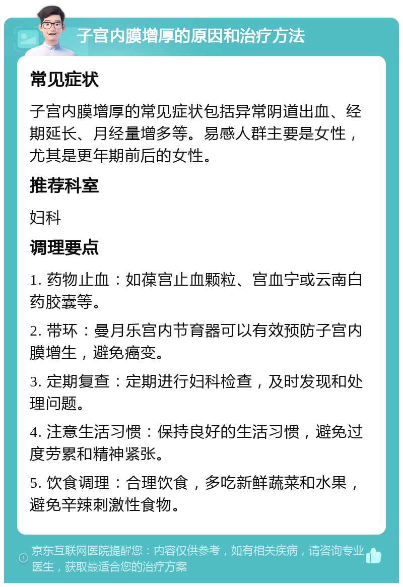 子宫内膜增厚的原因和治疗方法 常见症状 子宫内膜增厚的常见症状包括异常阴道出血、经期延长、月经量增多等。易感人群主要是女性，尤其是更年期前后的女性。 推荐科室 妇科 调理要点 1. 药物止血：如葆宫止血颗粒、宫血宁或云南白药胶囊等。 2. 带环：曼月乐宫内节育器可以有效预防子宫内膜增生，避免癌变。 3. 定期复查：定期进行妇科检查，及时发现和处理问题。 4. 注意生活习惯：保持良好的生活习惯，避免过度劳累和精神紧张。 5. 饮食调理：合理饮食，多吃新鲜蔬菜和水果，避免辛辣刺激性食物。