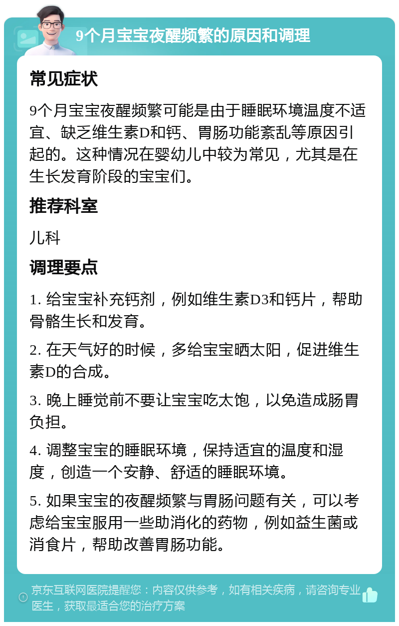 9个月宝宝夜醒频繁的原因和调理 常见症状 9个月宝宝夜醒频繁可能是由于睡眠环境温度不适宜、缺乏维生素D和钙、胃肠功能紊乱等原因引起的。这种情况在婴幼儿中较为常见，尤其是在生长发育阶段的宝宝们。 推荐科室 儿科 调理要点 1. 给宝宝补充钙剂，例如维生素D3和钙片，帮助骨骼生长和发育。 2. 在天气好的时候，多给宝宝晒太阳，促进维生素D的合成。 3. 晚上睡觉前不要让宝宝吃太饱，以免造成肠胃负担。 4. 调整宝宝的睡眠环境，保持适宜的温度和湿度，创造一个安静、舒适的睡眠环境。 5. 如果宝宝的夜醒频繁与胃肠问题有关，可以考虑给宝宝服用一些助消化的药物，例如益生菌或消食片，帮助改善胃肠功能。