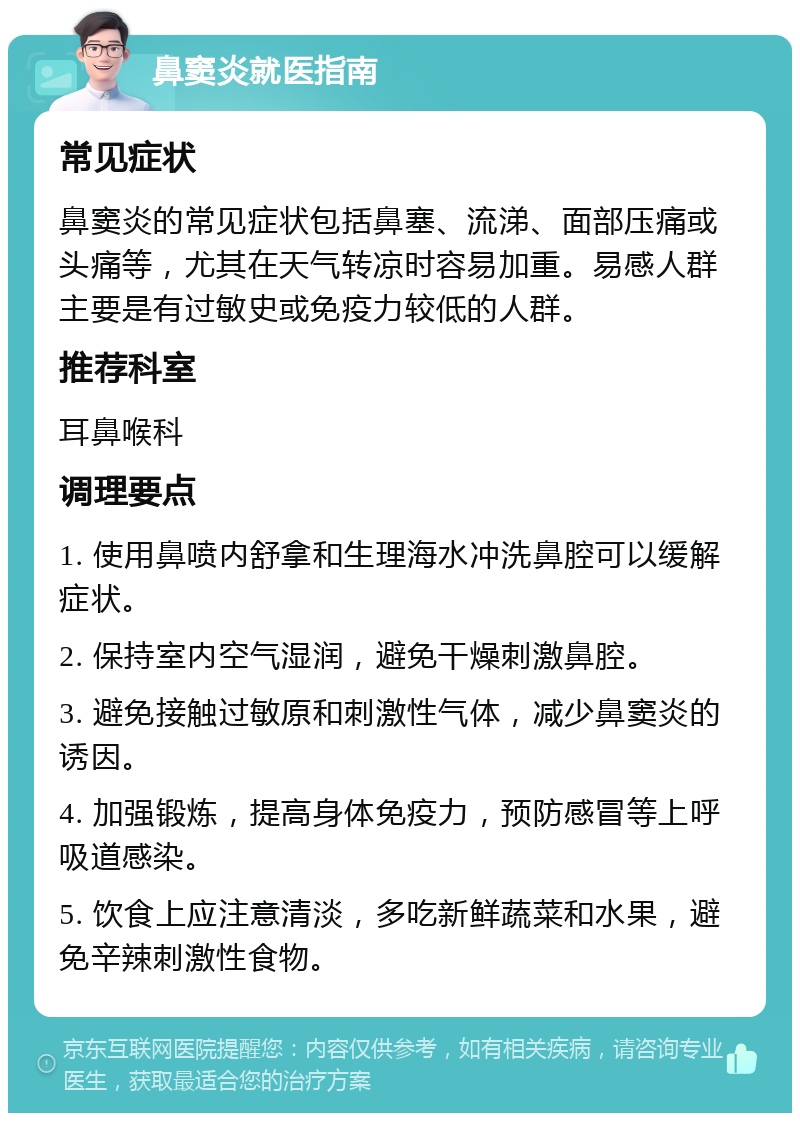 鼻窦炎就医指南 常见症状 鼻窦炎的常见症状包括鼻塞、流涕、面部压痛或头痛等，尤其在天气转凉时容易加重。易感人群主要是有过敏史或免疫力较低的人群。 推荐科室 耳鼻喉科 调理要点 1. 使用鼻喷内舒拿和生理海水冲洗鼻腔可以缓解症状。 2. 保持室内空气湿润，避免干燥刺激鼻腔。 3. 避免接触过敏原和刺激性气体，减少鼻窦炎的诱因。 4. 加强锻炼，提高身体免疫力，预防感冒等上呼吸道感染。 5. 饮食上应注意清淡，多吃新鲜蔬菜和水果，避免辛辣刺激性食物。