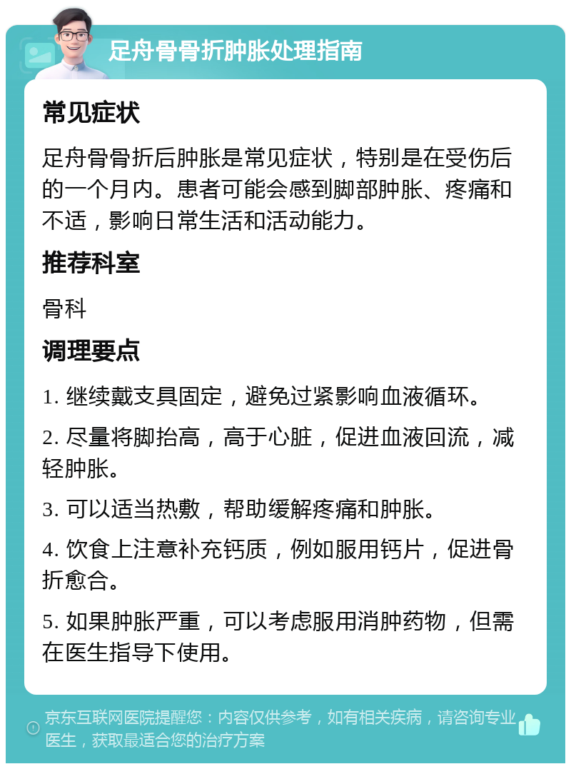 足舟骨骨折肿胀处理指南 常见症状 足舟骨骨折后肿胀是常见症状，特别是在受伤后的一个月内。患者可能会感到脚部肿胀、疼痛和不适，影响日常生活和活动能力。 推荐科室 骨科 调理要点 1. 继续戴支具固定，避免过紧影响血液循环。 2. 尽量将脚抬高，高于心脏，促进血液回流，减轻肿胀。 3. 可以适当热敷，帮助缓解疼痛和肿胀。 4. 饮食上注意补充钙质，例如服用钙片，促进骨折愈合。 5. 如果肿胀严重，可以考虑服用消肿药物，但需在医生指导下使用。