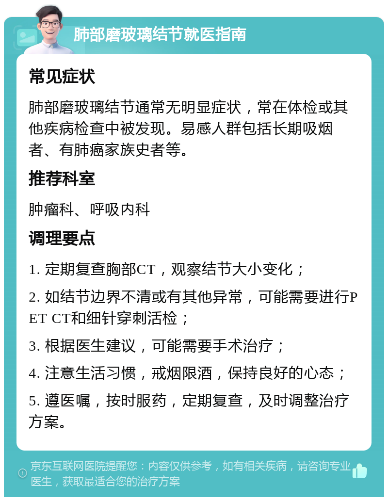 肺部磨玻璃结节就医指南 常见症状 肺部磨玻璃结节通常无明显症状，常在体检或其他疾病检查中被发现。易感人群包括长期吸烟者、有肺癌家族史者等。 推荐科室 肿瘤科、呼吸内科 调理要点 1. 定期复查胸部CT，观察结节大小变化； 2. 如结节边界不清或有其他异常，可能需要进行PET CT和细针穿刺活检； 3. 根据医生建议，可能需要手术治疗； 4. 注意生活习惯，戒烟限酒，保持良好的心态； 5. 遵医嘱，按时服药，定期复查，及时调整治疗方案。