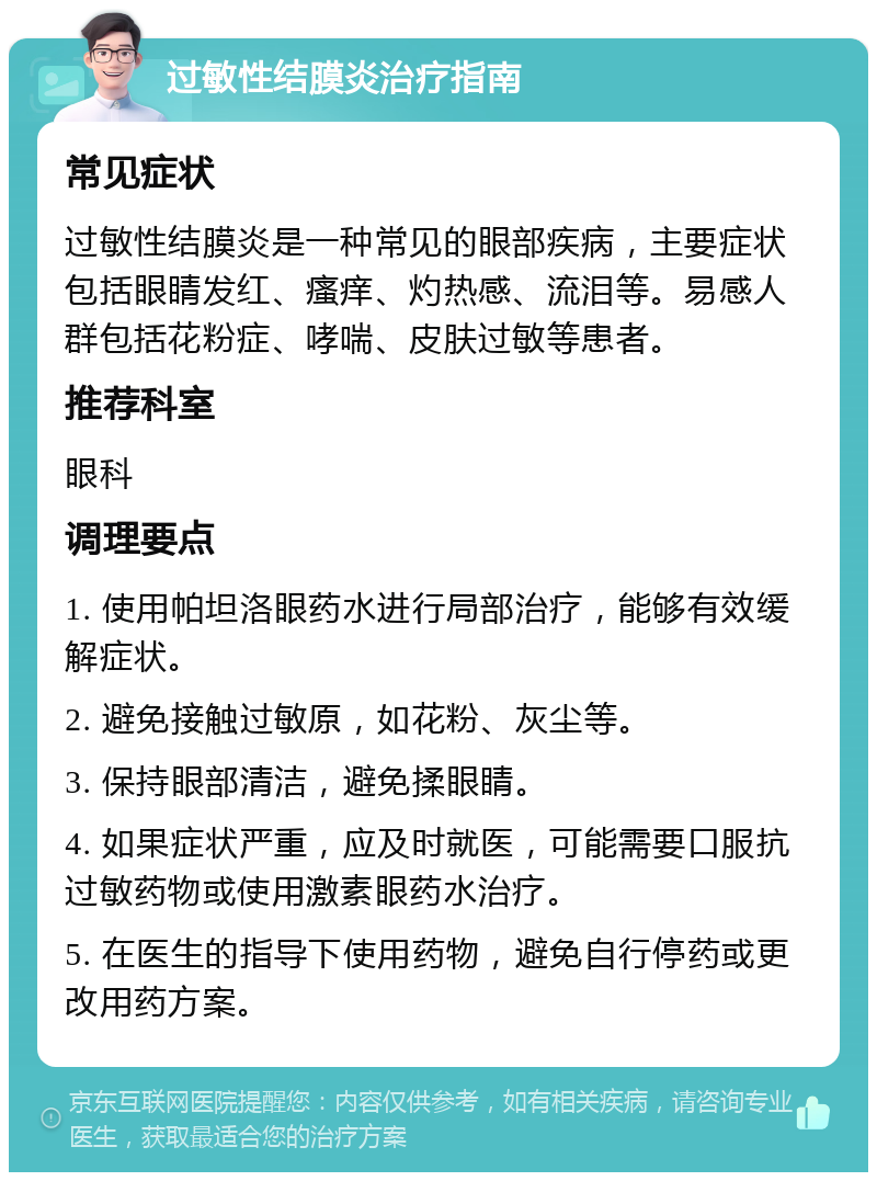 过敏性结膜炎治疗指南 常见症状 过敏性结膜炎是一种常见的眼部疾病，主要症状包括眼睛发红、瘙痒、灼热感、流泪等。易感人群包括花粉症、哮喘、皮肤过敏等患者。 推荐科室 眼科 调理要点 1. 使用帕坦洛眼药水进行局部治疗，能够有效缓解症状。 2. 避免接触过敏原，如花粉、灰尘等。 3. 保持眼部清洁，避免揉眼睛。 4. 如果症状严重，应及时就医，可能需要口服抗过敏药物或使用激素眼药水治疗。 5. 在医生的指导下使用药物，避免自行停药或更改用药方案。