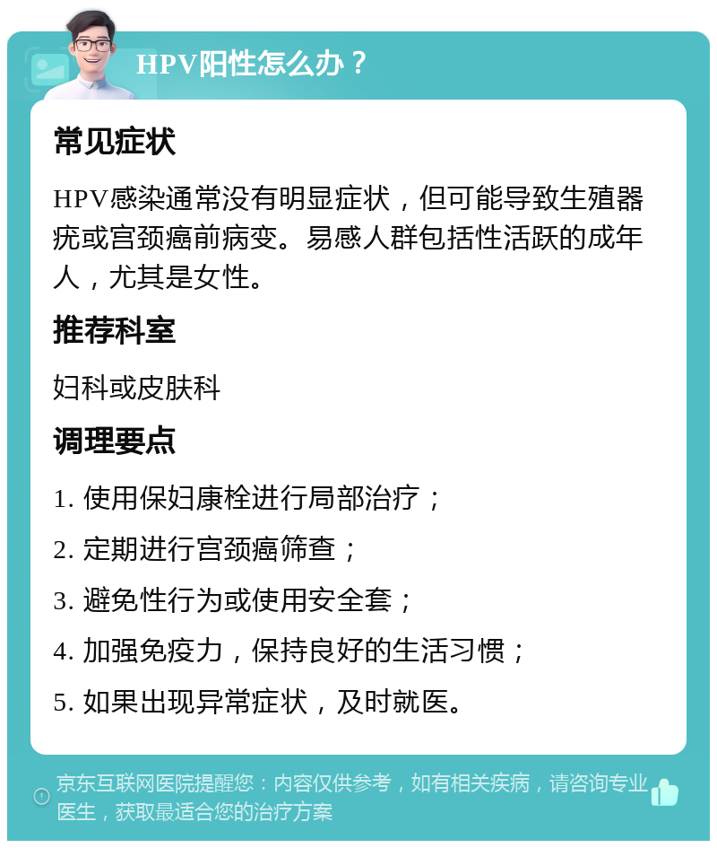 HPV阳性怎么办？ 常见症状 HPV感染通常没有明显症状，但可能导致生殖器疣或宫颈癌前病变。易感人群包括性活跃的成年人，尤其是女性。 推荐科室 妇科或皮肤科 调理要点 1. 使用保妇康栓进行局部治疗； 2. 定期进行宫颈癌筛查； 3. 避免性行为或使用安全套； 4. 加强免疫力，保持良好的生活习惯； 5. 如果出现异常症状，及时就医。