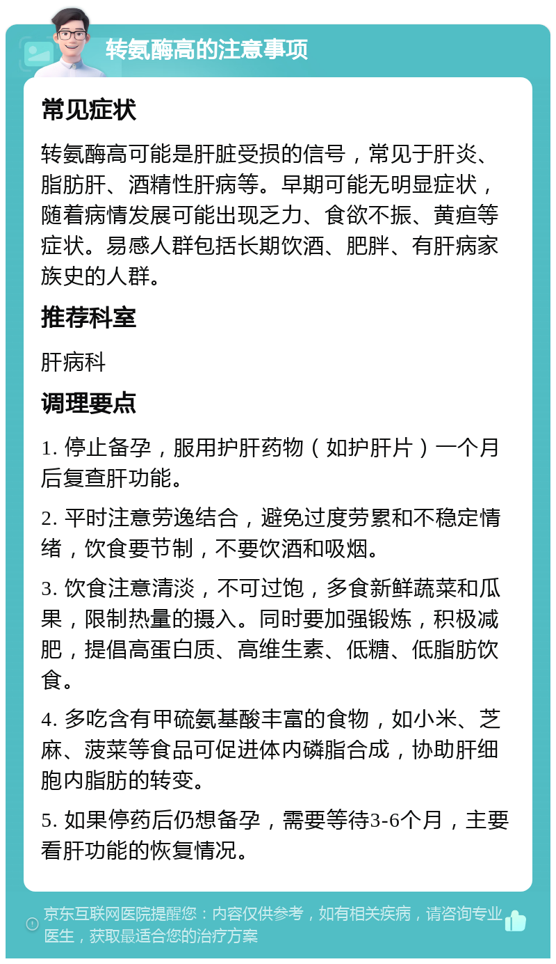 转氨酶高的注意事项 常见症状 转氨酶高可能是肝脏受损的信号，常见于肝炎、脂肪肝、酒精性肝病等。早期可能无明显症状，随着病情发展可能出现乏力、食欲不振、黄疸等症状。易感人群包括长期饮酒、肥胖、有肝病家族史的人群。 推荐科室 肝病科 调理要点 1. 停止备孕，服用护肝药物（如护肝片）一个月后复查肝功能。 2. 平时注意劳逸结合，避免过度劳累和不稳定情绪，饮食要节制，不要饮酒和吸烟。 3. 饮食注意清淡，不可过饱，多食新鲜蔬菜和瓜果，限制热量的摄入。同时要加强锻炼，积极减肥，提倡高蛋白质、高维生素、低糖、低脂肪饮食。 4. 多吃含有甲硫氨基酸丰富的食物，如小米、芝麻、菠菜等食品可促进体内磷脂合成，协助肝细胞内脂肪的转变。 5. 如果停药后仍想备孕，需要等待3-6个月，主要看肝功能的恢复情况。