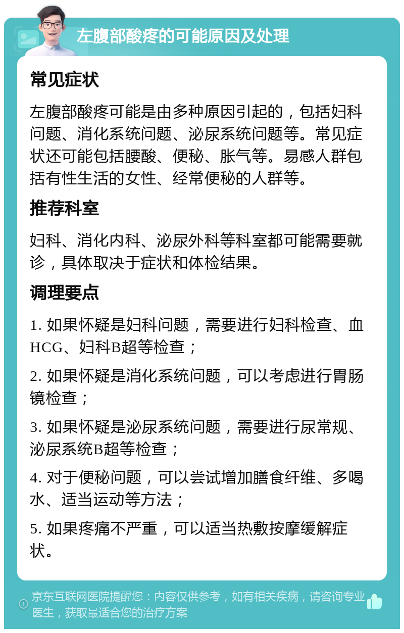 左腹部酸疼的可能原因及处理 常见症状 左腹部酸疼可能是由多种原因引起的，包括妇科问题、消化系统问题、泌尿系统问题等。常见症状还可能包括腰酸、便秘、胀气等。易感人群包括有性生活的女性、经常便秘的人群等。 推荐科室 妇科、消化内科、泌尿外科等科室都可能需要就诊，具体取决于症状和体检结果。 调理要点 1. 如果怀疑是妇科问题，需要进行妇科检查、血HCG、妇科B超等检查； 2. 如果怀疑是消化系统问题，可以考虑进行胃肠镜检查； 3. 如果怀疑是泌尿系统问题，需要进行尿常规、泌尿系统B超等检查； 4. 对于便秘问题，可以尝试增加膳食纤维、多喝水、适当运动等方法； 5. 如果疼痛不严重，可以适当热敷按摩缓解症状。