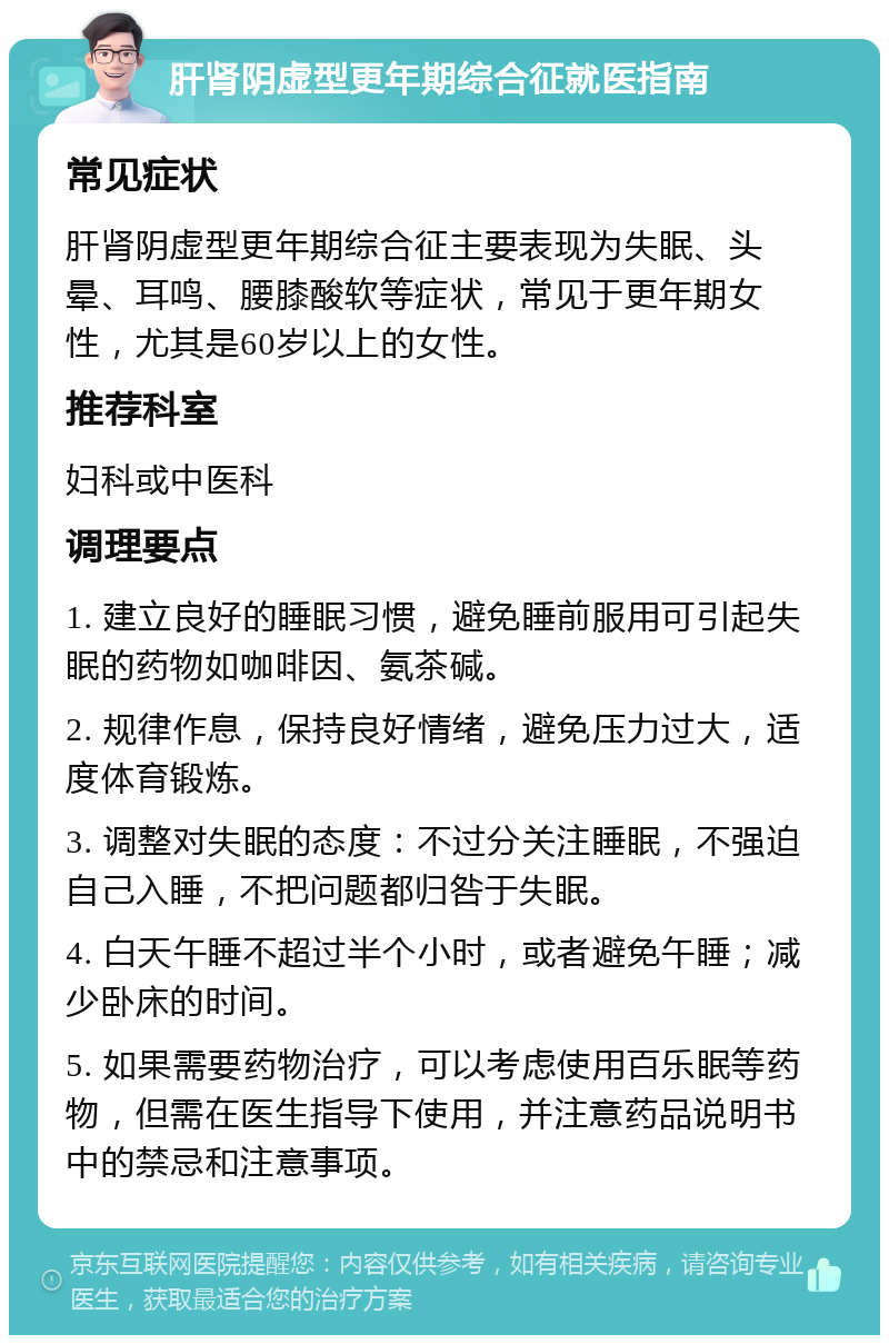 肝肾阴虚型更年期综合征就医指南 常见症状 肝肾阴虚型更年期综合征主要表现为失眠、头晕、耳鸣、腰膝酸软等症状，常见于更年期女性，尤其是60岁以上的女性。 推荐科室 妇科或中医科 调理要点 1. 建立良好的睡眠习惯，避免睡前服用可引起失眠的药物如咖啡因、氨茶碱。 2. 规律作息，保持良好情绪，避免压力过大，适度体育锻炼。 3. 调整对失眠的态度：不过分关注睡眠，不强迫自己入睡，不把问题都归咎于失眠。 4. 白天午睡不超过半个小时，或者避免午睡；减少卧床的时间。 5. 如果需要药物治疗，可以考虑使用百乐眠等药物，但需在医生指导下使用，并注意药品说明书中的禁忌和注意事项。