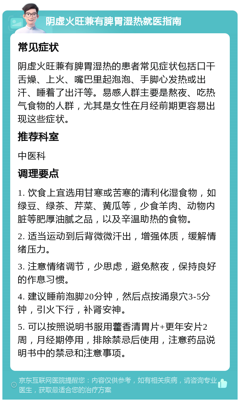 阴虚火旺兼有脾胃湿热就医指南 常见症状 阴虚火旺兼有脾胃湿热的患者常见症状包括口干舌燥、上火、嘴巴里起泡泡、手脚心发热或出汗、睡着了出汗等。易感人群主要是熬夜、吃热气食物的人群，尤其是女性在月经前期更容易出现这些症状。 推荐科室 中医科 调理要点 1. 饮食上宜选用甘寒或苦寒的清利化湿食物，如绿豆、绿茶、芹菜、黄瓜等，少食羊肉、动物内脏等肥厚油腻之品，以及辛温助热的食物。 2. 适当运动到后背微微汗出，增强体质，缓解情绪压力。 3. 注意情绪调节，少思虑，避免熬夜，保持良好的作息习惯。 4. 建议睡前泡脚20分钟，然后点按涌泉穴3-5分钟，引火下行，补肾安神。 5. 可以按照说明书服用藿香清胃片+更年安片2周，月经期停用，排除禁忌后使用，注意药品说明书中的禁忌和注意事项。