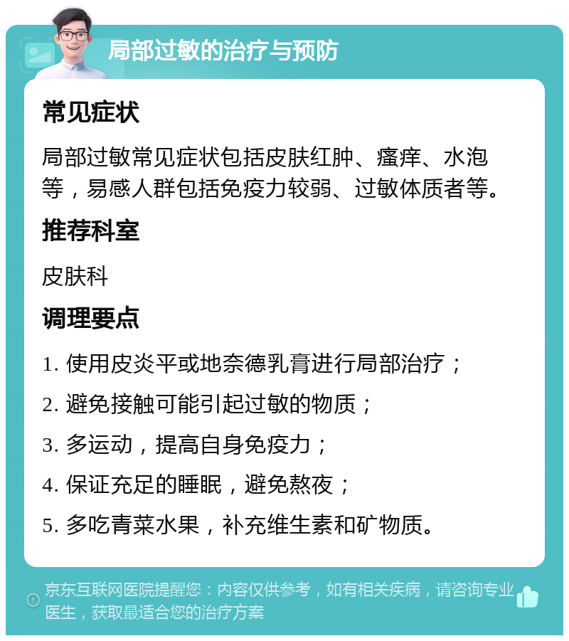 局部过敏的治疗与预防 常见症状 局部过敏常见症状包括皮肤红肿、瘙痒、水泡等，易感人群包括免疫力较弱、过敏体质者等。 推荐科室 皮肤科 调理要点 1. 使用皮炎平或地奈德乳膏进行局部治疗； 2. 避免接触可能引起过敏的物质； 3. 多运动，提高自身免疫力； 4. 保证充足的睡眠，避免熬夜； 5. 多吃青菜水果，补充维生素和矿物质。