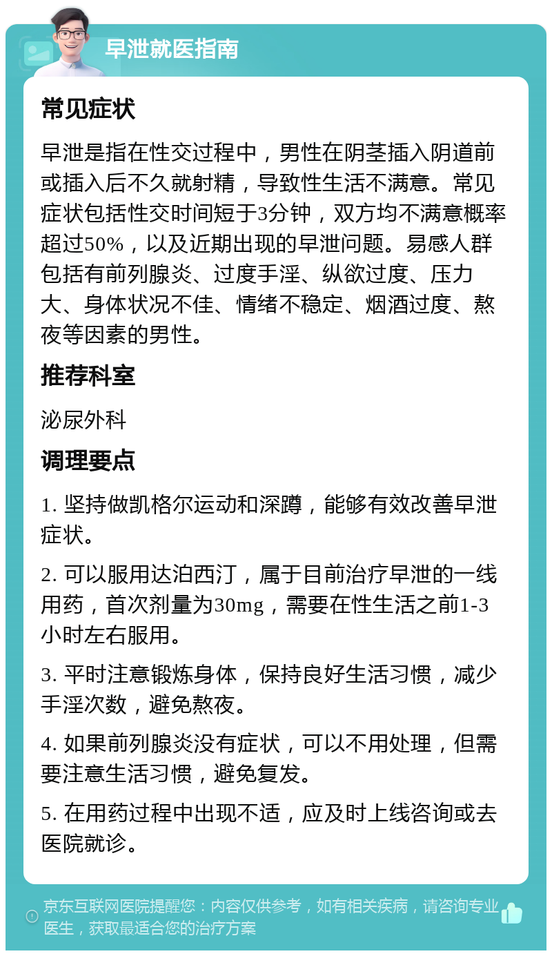 早泄就医指南 常见症状 早泄是指在性交过程中，男性在阴茎插入阴道前或插入后不久就射精，导致性生活不满意。常见症状包括性交时间短于3分钟，双方均不满意概率超过50%，以及近期出现的早泄问题。易感人群包括有前列腺炎、过度手淫、纵欲过度、压力大、身体状况不佳、情绪不稳定、烟酒过度、熬夜等因素的男性。 推荐科室 泌尿外科 调理要点 1. 坚持做凯格尔运动和深蹲，能够有效改善早泄症状。 2. 可以服用达泊西汀，属于目前治疗早泄的一线用药，首次剂量为30mg，需要在性生活之前1-3小时左右服用。 3. 平时注意锻炼身体，保持良好生活习惯，减少手淫次数，避免熬夜。 4. 如果前列腺炎没有症状，可以不用处理，但需要注意生活习惯，避免复发。 5. 在用药过程中出现不适，应及时上线咨询或去医院就诊。