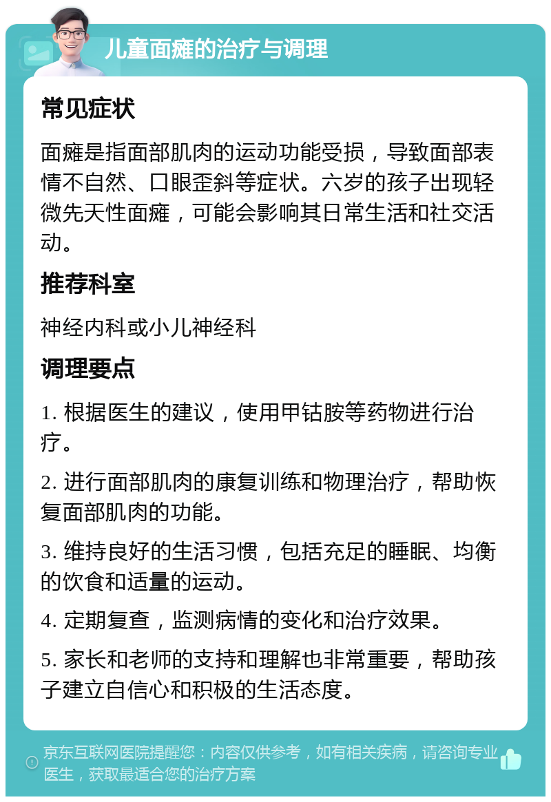 儿童面瘫的治疗与调理 常见症状 面瘫是指面部肌肉的运动功能受损，导致面部表情不自然、口眼歪斜等症状。六岁的孩子出现轻微先天性面瘫，可能会影响其日常生活和社交活动。 推荐科室 神经内科或小儿神经科 调理要点 1. 根据医生的建议，使用甲钴胺等药物进行治疗。 2. 进行面部肌肉的康复训练和物理治疗，帮助恢复面部肌肉的功能。 3. 维持良好的生活习惯，包括充足的睡眠、均衡的饮食和适量的运动。 4. 定期复查，监测病情的变化和治疗效果。 5. 家长和老师的支持和理解也非常重要，帮助孩子建立自信心和积极的生活态度。