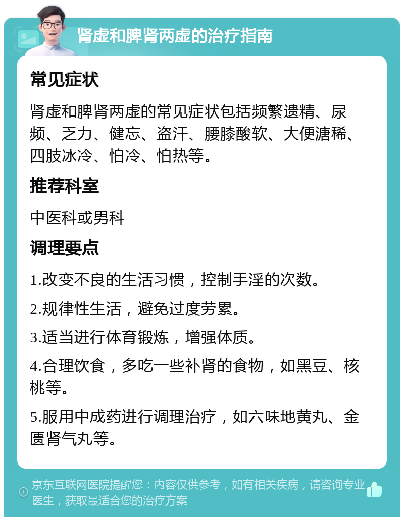 肾虚和脾肾两虚的治疗指南 常见症状 肾虚和脾肾两虚的常见症状包括频繁遗精、尿频、乏力、健忘、盗汗、腰膝酸软、大便溏稀、四肢冰冷、怕冷、怕热等。 推荐科室 中医科或男科 调理要点 1.改变不良的生活习惯，控制手淫的次数。 2.规律性生活，避免过度劳累。 3.适当进行体育锻炼，增强体质。 4.合理饮食，多吃一些补肾的食物，如黑豆、核桃等。 5.服用中成药进行调理治疗，如六味地黄丸、金匮肾气丸等。