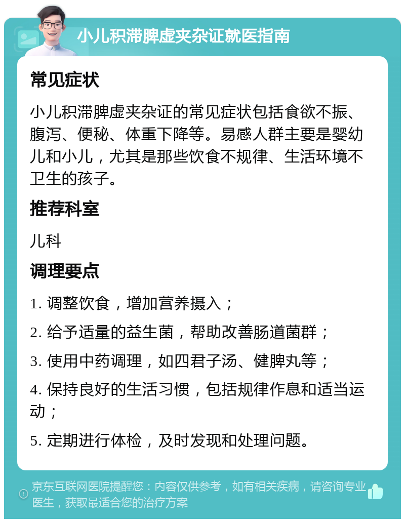 小儿积滞脾虚夹杂证就医指南 常见症状 小儿积滞脾虚夹杂证的常见症状包括食欲不振、腹泻、便秘、体重下降等。易感人群主要是婴幼儿和小儿，尤其是那些饮食不规律、生活环境不卫生的孩子。 推荐科室 儿科 调理要点 1. 调整饮食，增加营养摄入； 2. 给予适量的益生菌，帮助改善肠道菌群； 3. 使用中药调理，如四君子汤、健脾丸等； 4. 保持良好的生活习惯，包括规律作息和适当运动； 5. 定期进行体检，及时发现和处理问题。