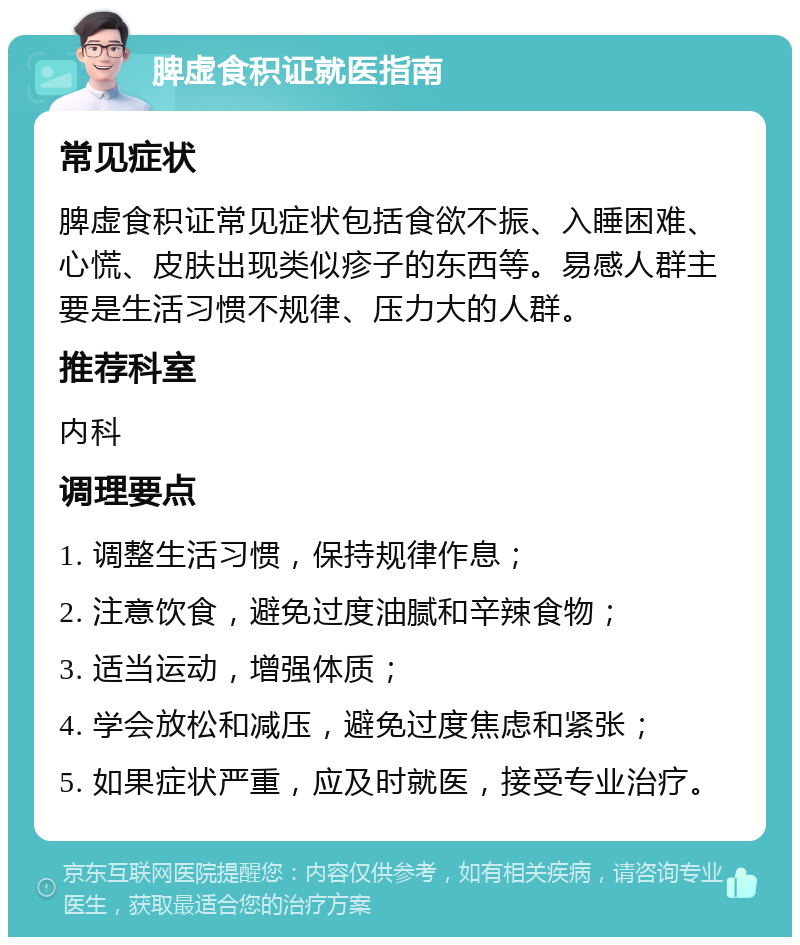 脾虚食积证就医指南 常见症状 脾虚食积证常见症状包括食欲不振、入睡困难、心慌、皮肤出现类似疹子的东西等。易感人群主要是生活习惯不规律、压力大的人群。 推荐科室 内科 调理要点 1. 调整生活习惯，保持规律作息； 2. 注意饮食，避免过度油腻和辛辣食物； 3. 适当运动，增强体质； 4. 学会放松和减压，避免过度焦虑和紧张； 5. 如果症状严重，应及时就医，接受专业治疗。