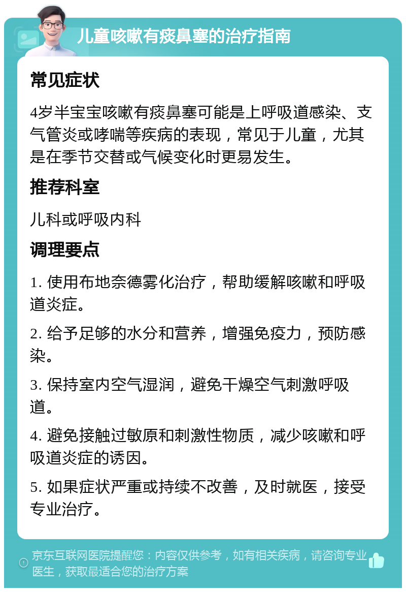 儿童咳嗽有痰鼻塞的治疗指南 常见症状 4岁半宝宝咳嗽有痰鼻塞可能是上呼吸道感染、支气管炎或哮喘等疾病的表现，常见于儿童，尤其是在季节交替或气候变化时更易发生。 推荐科室 儿科或呼吸内科 调理要点 1. 使用布地奈德雾化治疗，帮助缓解咳嗽和呼吸道炎症。 2. 给予足够的水分和营养，增强免疫力，预防感染。 3. 保持室内空气湿润，避免干燥空气刺激呼吸道。 4. 避免接触过敏原和刺激性物质，减少咳嗽和呼吸道炎症的诱因。 5. 如果症状严重或持续不改善，及时就医，接受专业治疗。