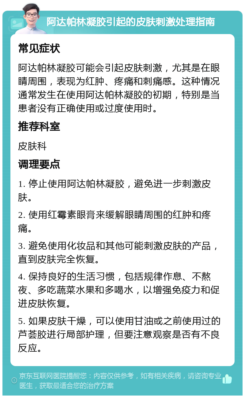 阿达帕林凝胶引起的皮肤刺激处理指南 常见症状 阿达帕林凝胶可能会引起皮肤刺激，尤其是在眼睛周围，表现为红肿、疼痛和刺痛感。这种情况通常发生在使用阿达帕林凝胶的初期，特别是当患者没有正确使用或过度使用时。 推荐科室 皮肤科 调理要点 1. 停止使用阿达帕林凝胶，避免进一步刺激皮肤。 2. 使用红霉素眼膏来缓解眼睛周围的红肿和疼痛。 3. 避免使用化妆品和其他可能刺激皮肤的产品，直到皮肤完全恢复。 4. 保持良好的生活习惯，包括规律作息、不熬夜、多吃蔬菜水果和多喝水，以增强免疫力和促进皮肤恢复。 5. 如果皮肤干燥，可以使用甘油或之前使用过的芦荟胶进行局部护理，但要注意观察是否有不良反应。