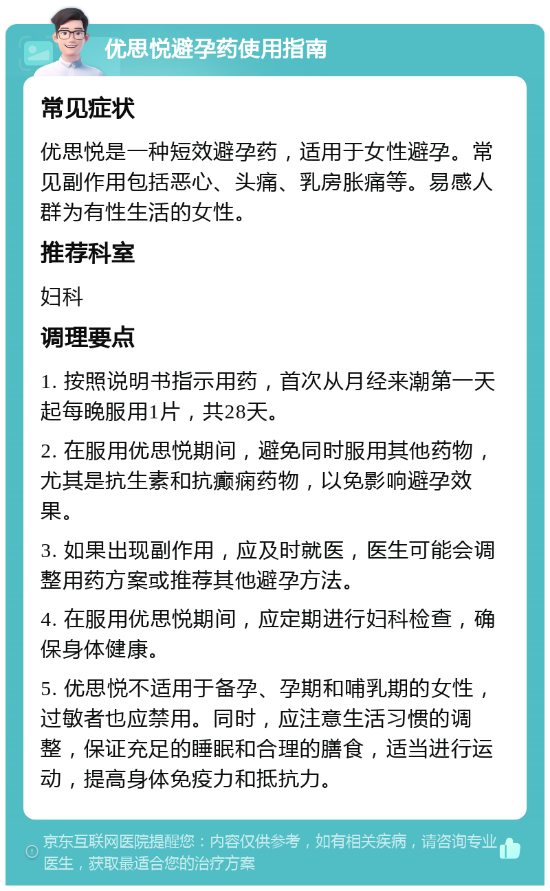 优思悦避孕药使用指南 常见症状 优思悦是一种短效避孕药，适用于女性避孕。常见副作用包括恶心、头痛、乳房胀痛等。易感人群为有性生活的女性。 推荐科室 妇科 调理要点 1. 按照说明书指示用药，首次从月经来潮第一天起每晚服用1片，共28天。 2. 在服用优思悦期间，避免同时服用其他药物，尤其是抗生素和抗癫痫药物，以免影响避孕效果。 3. 如果出现副作用，应及时就医，医生可能会调整用药方案或推荐其他避孕方法。 4. 在服用优思悦期间，应定期进行妇科检查，确保身体健康。 5. 优思悦不适用于备孕、孕期和哺乳期的女性，过敏者也应禁用。同时，应注意生活习惯的调整，保证充足的睡眠和合理的膳食，适当进行运动，提高身体免疫力和抵抗力。