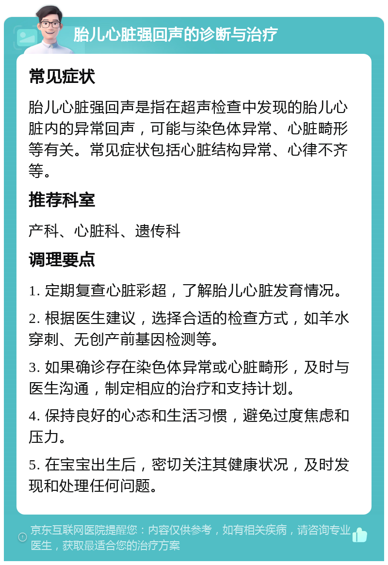 胎儿心脏强回声的诊断与治疗 常见症状 胎儿心脏强回声是指在超声检查中发现的胎儿心脏内的异常回声，可能与染色体异常、心脏畸形等有关。常见症状包括心脏结构异常、心律不齐等。 推荐科室 产科、心脏科、遗传科 调理要点 1. 定期复查心脏彩超，了解胎儿心脏发育情况。 2. 根据医生建议，选择合适的检查方式，如羊水穿刺、无创产前基因检测等。 3. 如果确诊存在染色体异常或心脏畸形，及时与医生沟通，制定相应的治疗和支持计划。 4. 保持良好的心态和生活习惯，避免过度焦虑和压力。 5. 在宝宝出生后，密切关注其健康状况，及时发现和处理任何问题。