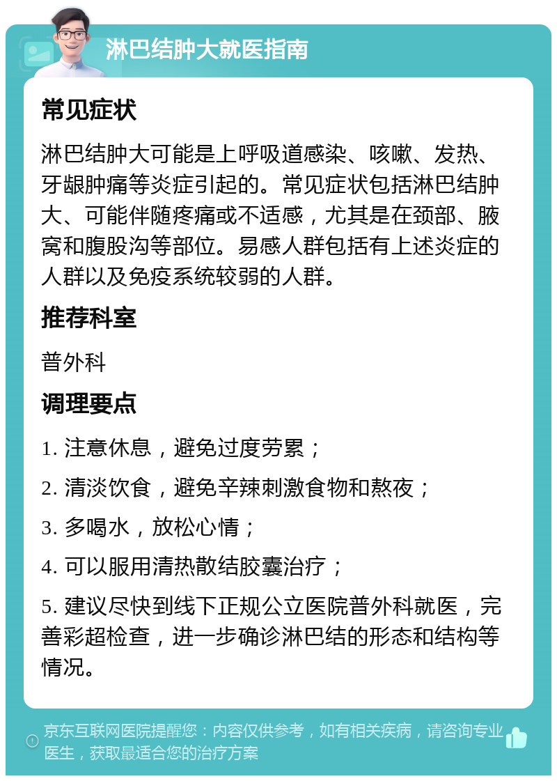 淋巴结肿大就医指南 常见症状 淋巴结肿大可能是上呼吸道感染、咳嗽、发热、牙龈肿痛等炎症引起的。常见症状包括淋巴结肿大、可能伴随疼痛或不适感，尤其是在颈部、腋窝和腹股沟等部位。易感人群包括有上述炎症的人群以及免疫系统较弱的人群。 推荐科室 普外科 调理要点 1. 注意休息，避免过度劳累； 2. 清淡饮食，避免辛辣刺激食物和熬夜； 3. 多喝水，放松心情； 4. 可以服用清热散结胶囊治疗； 5. 建议尽快到线下正规公立医院普外科就医，完善彩超检查，进一步确诊淋巴结的形态和结构等情况。