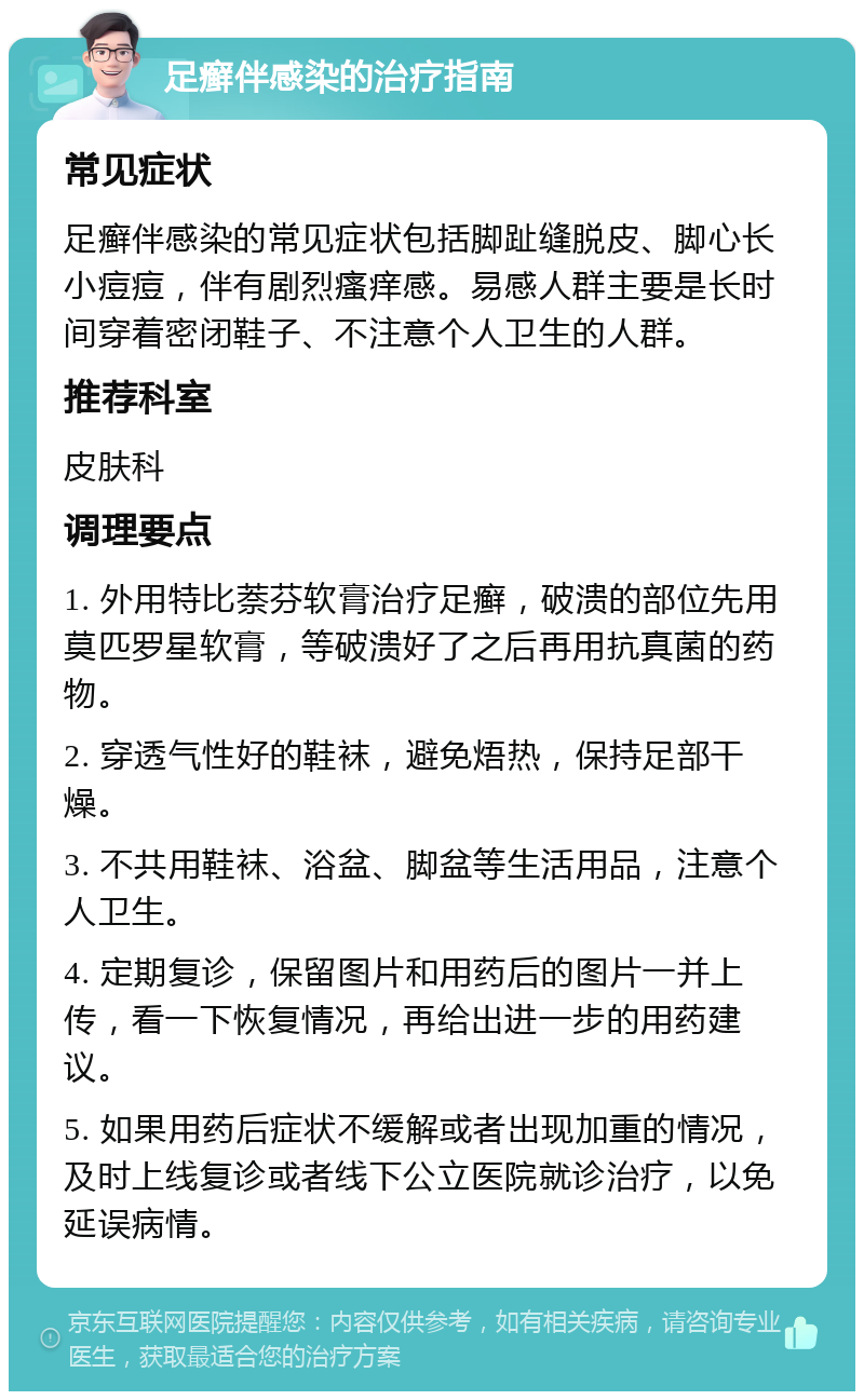 足癣伴感染的治疗指南 常见症状 足癣伴感染的常见症状包括脚趾缝脱皮、脚心长小痘痘，伴有剧烈瘙痒感。易感人群主要是长时间穿着密闭鞋子、不注意个人卫生的人群。 推荐科室 皮肤科 调理要点 1. 外用特比萘芬软膏治疗足癣，破溃的部位先用莫匹罗星软膏，等破溃好了之后再用抗真菌的药物。 2. 穿透气性好的鞋袜，避免焐热，保持足部干燥。 3. 不共用鞋袜、浴盆、脚盆等生活用品，注意个人卫生。 4. 定期复诊，保留图片和用药后的图片一并上传，看一下恢复情况，再给出进一步的用药建议。 5. 如果用药后症状不缓解或者出现加重的情况，及时上线复诊或者线下公立医院就诊治疗，以免延误病情。