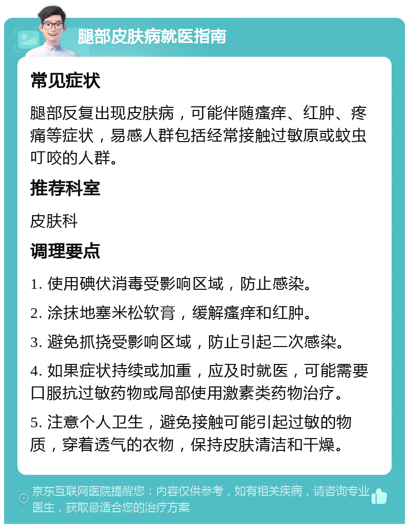 腿部皮肤病就医指南 常见症状 腿部反复出现皮肤病，可能伴随瘙痒、红肿、疼痛等症状，易感人群包括经常接触过敏原或蚊虫叮咬的人群。 推荐科室 皮肤科 调理要点 1. 使用碘伏消毒受影响区域，防止感染。 2. 涂抹地塞米松软膏，缓解瘙痒和红肿。 3. 避免抓挠受影响区域，防止引起二次感染。 4. 如果症状持续或加重，应及时就医，可能需要口服抗过敏药物或局部使用激素类药物治疗。 5. 注意个人卫生，避免接触可能引起过敏的物质，穿着透气的衣物，保持皮肤清洁和干燥。