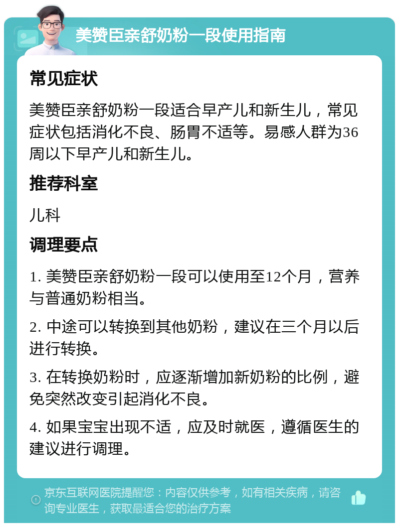 美赞臣亲舒奶粉一段使用指南 常见症状 美赞臣亲舒奶粉一段适合早产儿和新生儿，常见症状包括消化不良、肠胃不适等。易感人群为36周以下早产儿和新生儿。 推荐科室 儿科 调理要点 1. 美赞臣亲舒奶粉一段可以使用至12个月，营养与普通奶粉相当。 2. 中途可以转换到其他奶粉，建议在三个月以后进行转换。 3. 在转换奶粉时，应逐渐增加新奶粉的比例，避免突然改变引起消化不良。 4. 如果宝宝出现不适，应及时就医，遵循医生的建议进行调理。