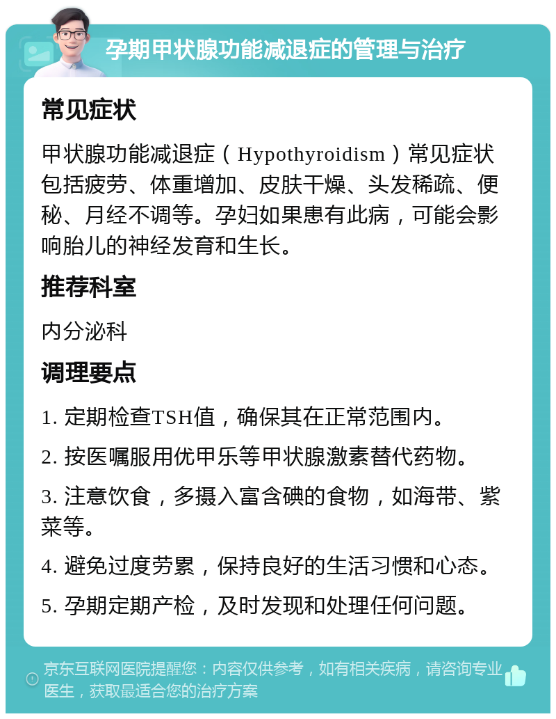 孕期甲状腺功能减退症的管理与治疗 常见症状 甲状腺功能减退症（Hypothyroidism）常见症状包括疲劳、体重增加、皮肤干燥、头发稀疏、便秘、月经不调等。孕妇如果患有此病，可能会影响胎儿的神经发育和生长。 推荐科室 内分泌科 调理要点 1. 定期检查TSH值，确保其在正常范围内。 2. 按医嘱服用优甲乐等甲状腺激素替代药物。 3. 注意饮食，多摄入富含碘的食物，如海带、紫菜等。 4. 避免过度劳累，保持良好的生活习惯和心态。 5. 孕期定期产检，及时发现和处理任何问题。