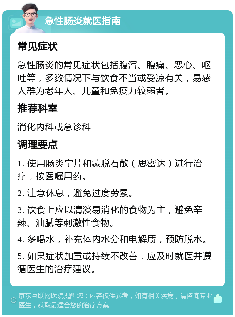 急性肠炎就医指南 常见症状 急性肠炎的常见症状包括腹泻、腹痛、恶心、呕吐等，多数情况下与饮食不当或受凉有关，易感人群为老年人、儿童和免疫力较弱者。 推荐科室 消化内科或急诊科 调理要点 1. 使用肠炎宁片和蒙脱石散（思密达）进行治疗，按医嘱用药。 2. 注意休息，避免过度劳累。 3. 饮食上应以清淡易消化的食物为主，避免辛辣、油腻等刺激性食物。 4. 多喝水，补充体内水分和电解质，预防脱水。 5. 如果症状加重或持续不改善，应及时就医并遵循医生的治疗建议。