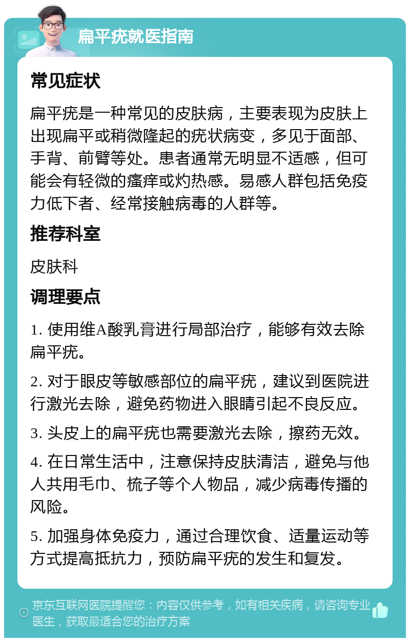 扁平疣就医指南 常见症状 扁平疣是一种常见的皮肤病，主要表现为皮肤上出现扁平或稍微隆起的疣状病变，多见于面部、手背、前臂等处。患者通常无明显不适感，但可能会有轻微的瘙痒或灼热感。易感人群包括免疫力低下者、经常接触病毒的人群等。 推荐科室 皮肤科 调理要点 1. 使用维A酸乳膏进行局部治疗，能够有效去除扁平疣。 2. 对于眼皮等敏感部位的扁平疣，建议到医院进行激光去除，避免药物进入眼睛引起不良反应。 3. 头皮上的扁平疣也需要激光去除，擦药无效。 4. 在日常生活中，注意保持皮肤清洁，避免与他人共用毛巾、梳子等个人物品，减少病毒传播的风险。 5. 加强身体免疫力，通过合理饮食、适量运动等方式提高抵抗力，预防扁平疣的发生和复发。