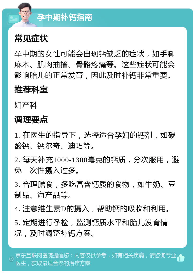 孕中期补钙指南 常见症状 孕中期的女性可能会出现钙缺乏的症状，如手脚麻木、肌肉抽搐、骨骼疼痛等。这些症状可能会影响胎儿的正常发育，因此及时补钙非常重要。 推荐科室 妇产科 调理要点 1. 在医生的指导下，选择适合孕妇的钙剂，如碳酸钙、钙尔奇、迪巧等。 2. 每天补充1000-1300毫克的钙质，分次服用，避免一次性摄入过多。 3. 合理膳食，多吃富含钙质的食物，如牛奶、豆制品、海产品等。 4. 注意维生素D的摄入，帮助钙的吸收和利用。 5. 定期进行孕检，监测钙质水平和胎儿发育情况，及时调整补钙方案。