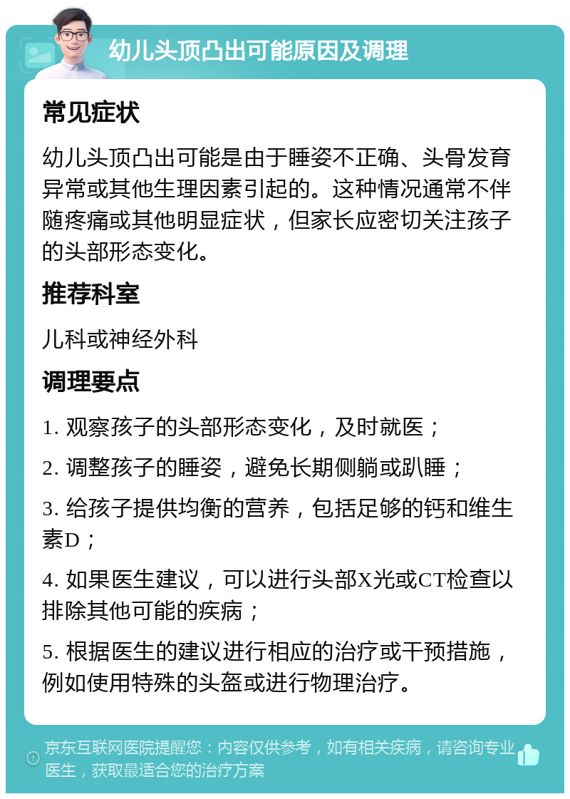 幼儿头顶凸出可能原因及调理 常见症状 幼儿头顶凸出可能是由于睡姿不正确、头骨发育异常或其他生理因素引起的。这种情况通常不伴随疼痛或其他明显症状，但家长应密切关注孩子的头部形态变化。 推荐科室 儿科或神经外科 调理要点 1. 观察孩子的头部形态变化，及时就医； 2. 调整孩子的睡姿，避免长期侧躺或趴睡； 3. 给孩子提供均衡的营养，包括足够的钙和维生素D； 4. 如果医生建议，可以进行头部X光或CT检查以排除其他可能的疾病； 5. 根据医生的建议进行相应的治疗或干预措施，例如使用特殊的头盔或进行物理治疗。