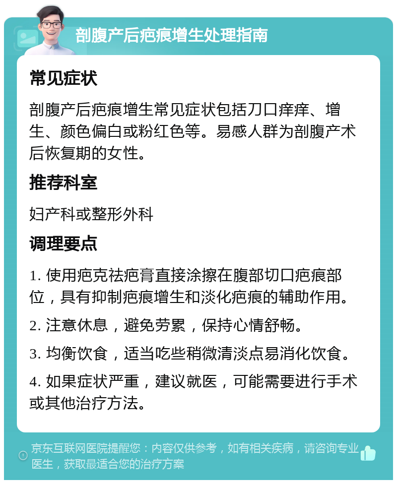 剖腹产后疤痕增生处理指南 常见症状 剖腹产后疤痕增生常见症状包括刀口痒痒、增生、颜色偏白或粉红色等。易感人群为剖腹产术后恢复期的女性。 推荐科室 妇产科或整形外科 调理要点 1. 使用疤克祛疤膏直接涂擦在腹部切口疤痕部位，具有抑制疤痕增生和淡化疤痕的辅助作用。 2. 注意休息，避免劳累，保持心情舒畅。 3. 均衡饮食，适当吃些稍微清淡点易消化饮食。 4. 如果症状严重，建议就医，可能需要进行手术或其他治疗方法。