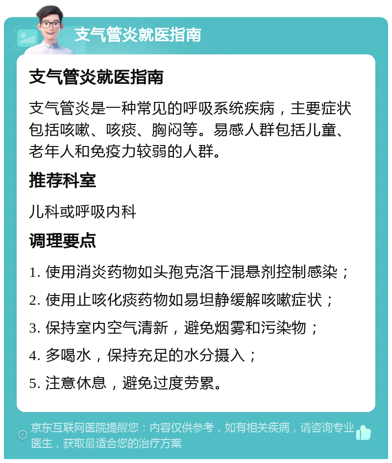 支气管炎就医指南 支气管炎就医指南 支气管炎是一种常见的呼吸系统疾病，主要症状包括咳嗽、咳痰、胸闷等。易感人群包括儿童、老年人和免疫力较弱的人群。 推荐科室 儿科或呼吸内科 调理要点 1. 使用消炎药物如头孢克洛干混悬剂控制感染； 2. 使用止咳化痰药物如易坦静缓解咳嗽症状； 3. 保持室内空气清新，避免烟雾和污染物； 4. 多喝水，保持充足的水分摄入； 5. 注意休息，避免过度劳累。