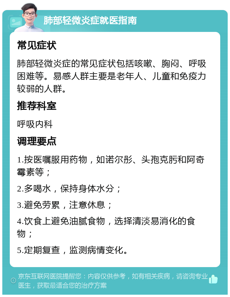 肺部轻微炎症就医指南 常见症状 肺部轻微炎症的常见症状包括咳嗽、胸闷、呼吸困难等。易感人群主要是老年人、儿童和免疫力较弱的人群。 推荐科室 呼吸内科 调理要点 1.按医嘱服用药物，如诺尔彤、头孢克肟和阿奇霉素等； 2.多喝水，保持身体水分； 3.避免劳累，注意休息； 4.饮食上避免油腻食物，选择清淡易消化的食物； 5.定期复查，监测病情变化。