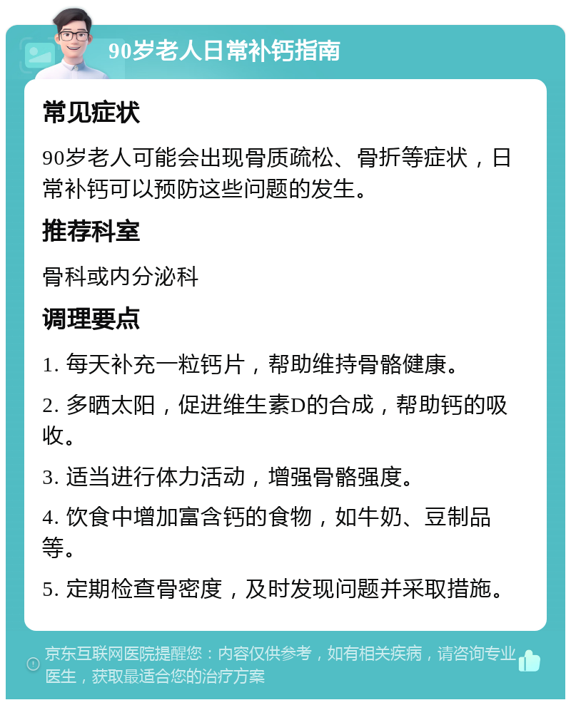 90岁老人日常补钙指南 常见症状 90岁老人可能会出现骨质疏松、骨折等症状，日常补钙可以预防这些问题的发生。 推荐科室 骨科或内分泌科 调理要点 1. 每天补充一粒钙片，帮助维持骨骼健康。 2. 多晒太阳，促进维生素D的合成，帮助钙的吸收。 3. 适当进行体力活动，增强骨骼强度。 4. 饮食中增加富含钙的食物，如牛奶、豆制品等。 5. 定期检查骨密度，及时发现问题并采取措施。