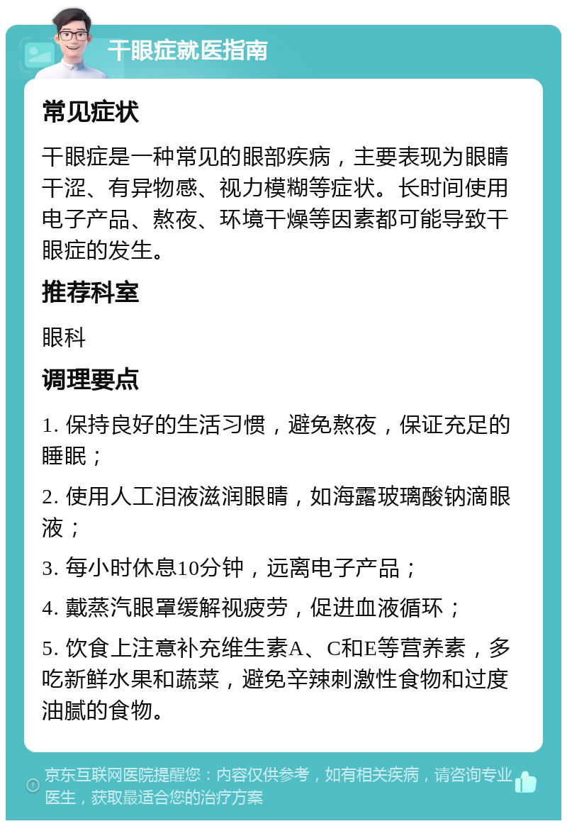 干眼症就医指南 常见症状 干眼症是一种常见的眼部疾病，主要表现为眼睛干涩、有异物感、视力模糊等症状。长时间使用电子产品、熬夜、环境干燥等因素都可能导致干眼症的发生。 推荐科室 眼科 调理要点 1. 保持良好的生活习惯，避免熬夜，保证充足的睡眠； 2. 使用人工泪液滋润眼睛，如海露玻璃酸钠滴眼液； 3. 每小时休息10分钟，远离电子产品； 4. 戴蒸汽眼罩缓解视疲劳，促进血液循环； 5. 饮食上注意补充维生素A、C和E等营养素，多吃新鲜水果和蔬菜，避免辛辣刺激性食物和过度油腻的食物。