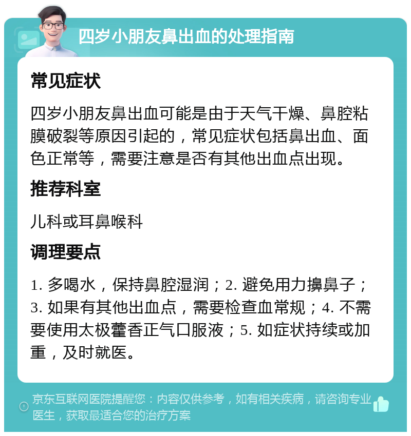 四岁小朋友鼻出血的处理指南 常见症状 四岁小朋友鼻出血可能是由于天气干燥、鼻腔粘膜破裂等原因引起的，常见症状包括鼻出血、面色正常等，需要注意是否有其他出血点出现。 推荐科室 儿科或耳鼻喉科 调理要点 1. 多喝水，保持鼻腔湿润；2. 避免用力擤鼻子；3. 如果有其他出血点，需要检查血常规；4. 不需要使用太极藿香正气口服液；5. 如症状持续或加重，及时就医。