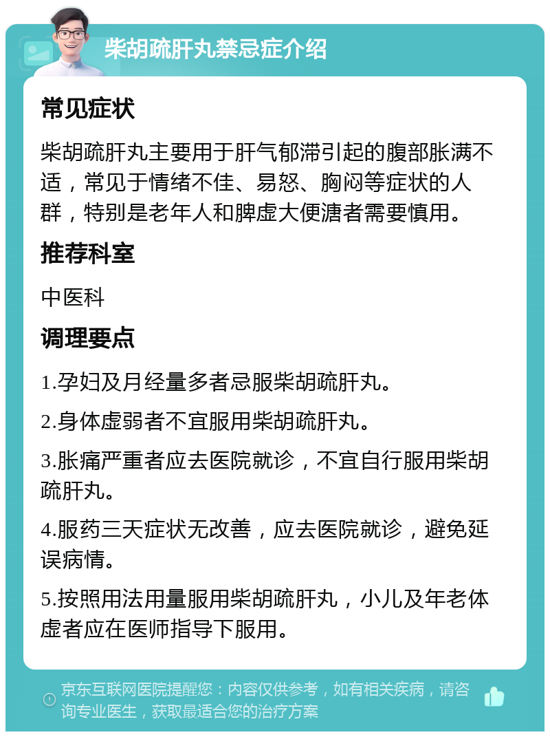 柴胡疏肝丸禁忌症介绍 常见症状 柴胡疏肝丸主要用于肝气郁滞引起的腹部胀满不适，常见于情绪不佳、易怒、胸闷等症状的人群，特别是老年人和脾虚大便溏者需要慎用。 推荐科室 中医科 调理要点 1.孕妇及月经量多者忌服柴胡疏肝丸。 2.身体虚弱者不宜服用柴胡疏肝丸。 3.胀痛严重者应去医院就诊，不宜自行服用柴胡疏肝丸。 4.服药三天症状无改善，应去医院就诊，避免延误病情。 5.按照用法用量服用柴胡疏肝丸，小儿及年老体虚者应在医师指导下服用。