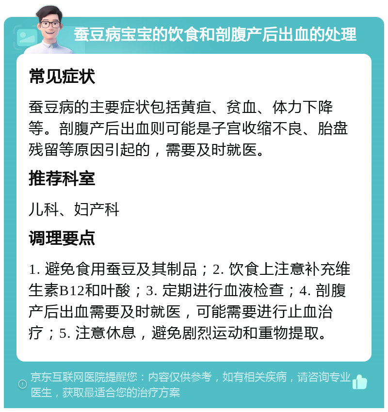 蚕豆病宝宝的饮食和剖腹产后出血的处理 常见症状 蚕豆病的主要症状包括黄疸、贫血、体力下降等。剖腹产后出血则可能是子宫收缩不良、胎盘残留等原因引起的，需要及时就医。 推荐科室 儿科、妇产科 调理要点 1. 避免食用蚕豆及其制品；2. 饮食上注意补充维生素B12和叶酸；3. 定期进行血液检查；4. 剖腹产后出血需要及时就医，可能需要进行止血治疗；5. 注意休息，避免剧烈运动和重物提取。